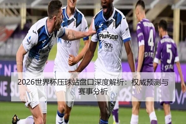 2026世界杯压球站盘口深度解析：权威预测与赛事分析